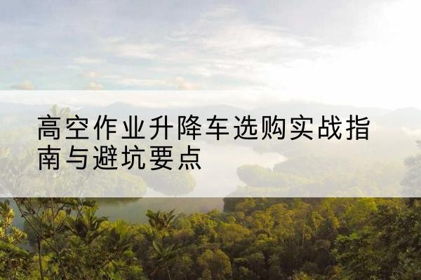 尼玛升降车怎么选-高空作业升降车选购实战指南与避坑要点