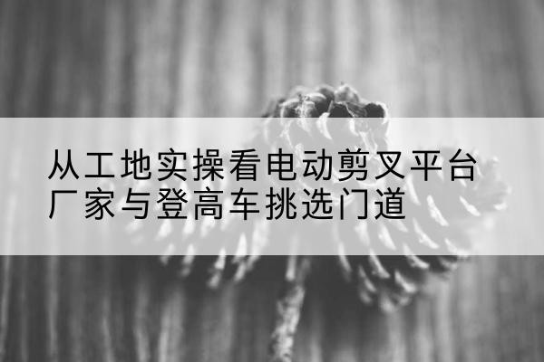 尼玛电动剪叉升降平台厂家-从工地实操看电动剪叉平台厂家与登高车挑选门道