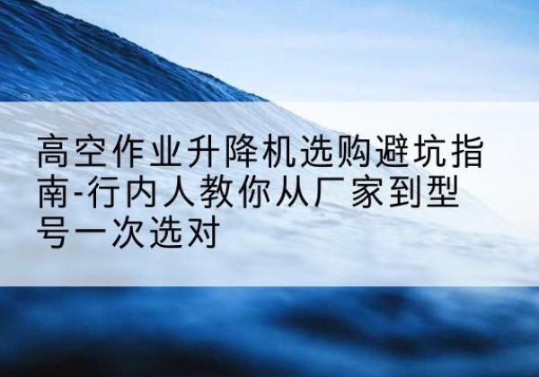 尼玛升降平台厂家-高空作业升降机选购避坑指南-行内人教你从厂家到型号一次选对