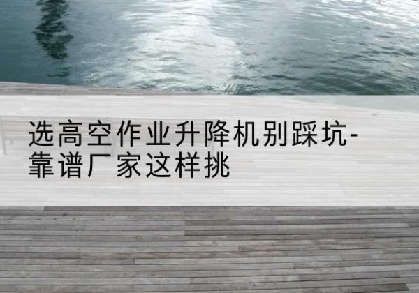尼玛剪叉式升降机厂家-选高空作业升降机别踩坑-靠谱厂家这样挑