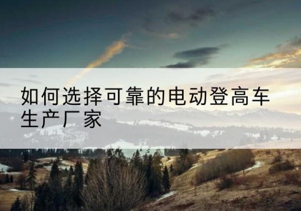 尼玛电动登高车厂家-如何选择可靠的电动登高车生产厂家