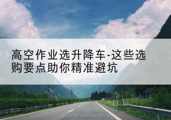尼玛升降车厂家-高空作业选升降车-这些选购要点助你*避坑