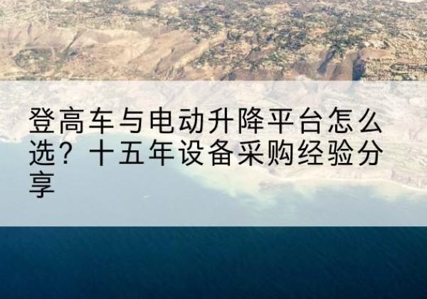 尼玛登高车厂家厂家-登高车与电动升降平台怎么选？十五年设备采购经验分享