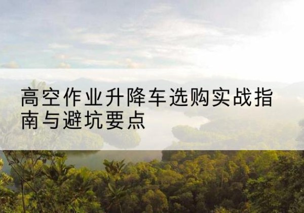 尼玛升降车怎么选-高空作业升降车选购实战指南与避坑要点