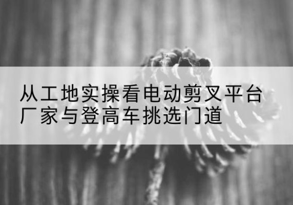 尼玛电动剪叉升降平台厂家-从工地实操看电动剪叉平台厂家与登高车挑选门道